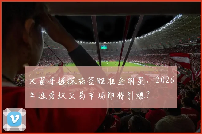 火箭手握探花签瞄准全明星，2026年选秀权交易市场即将引爆？