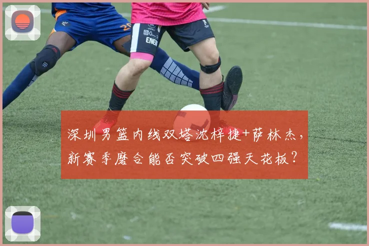深圳男篮内线双塔沈梓捷+萨林杰，新赛季磨合能否突破四强天花板？