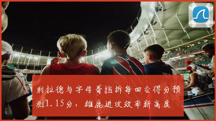 利拉德与字母哥挡拆每回合得分预测1.15分，雄鹿进攻效率新高度